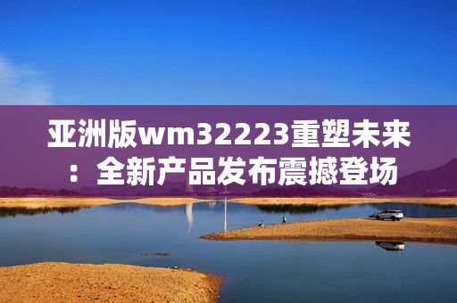 亞洲版wm32223重塑未來：全新產(chǎn)品發(fā)布震撼登場