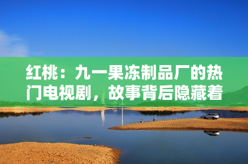 紅桃：九一果凍制品廠的熱門電視劇，故事背后隱藏著令人驚嘆的秘密