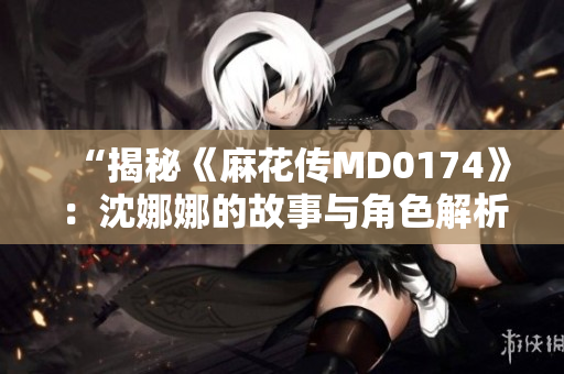 “揭秘《麻花傳MD0174》：沈娜娜的故事與角色解析”