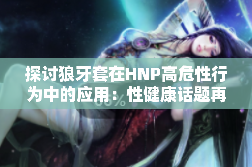 探討狼牙套在HNP高危性行為中的應(yīng)用：性健康話題再次引發(fā)關(guān)注