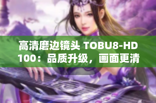 高清磨邊鏡頭 TOBU8-HD100：品質(zhì)升級(jí)，畫(huà)面更清晰