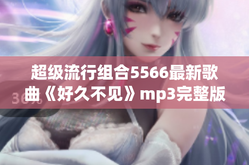 超級流行組合5566最新歌曲《好久不見》mp3完整版免費(fèi)下載！