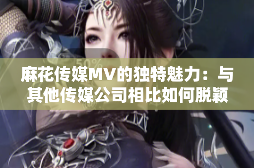 麻花傳媒MV的獨特魅力：與其他傳媒公司相比如何脫穎而出？