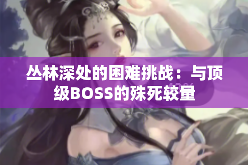 叢林深處的困難挑戰(zhàn)：與頂級BOSS的殊死較量