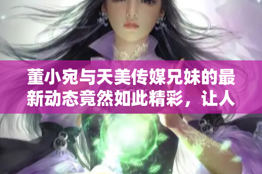 董小宛與天美傳媒兄妹的最新動態(tài)竟然如此精彩，讓人眼前一亮