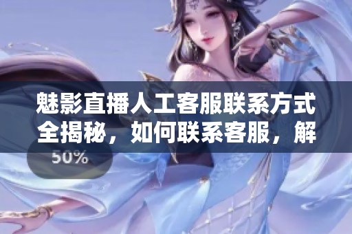 魅影直播人工客服聯(lián)系方式全揭秘，如何聯(lián)系客服，解決問題一網(wǎng)打盡