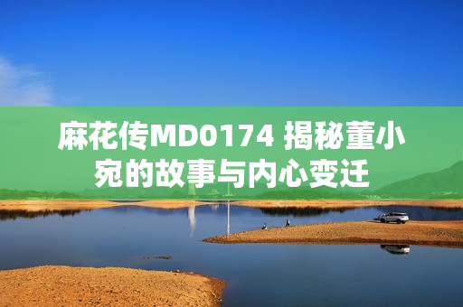 麻花傳MD0174 揭秘董小宛的故事與內(nèi)心變遷