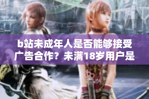 b站未成年人是否能夠接受廣告合作？未滿18歲用戶是否可以在b站接廣告？