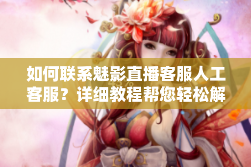 如何聯(lián)系魅影直播客服人工客服？詳細(xì)教程幫您輕松解決問題