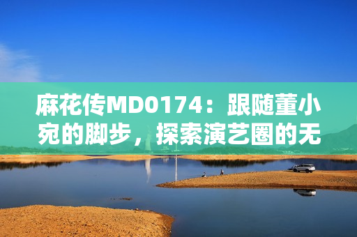 麻花傳MD0174：跟隨董小宛的腳步，探索演藝圈的無盡可能