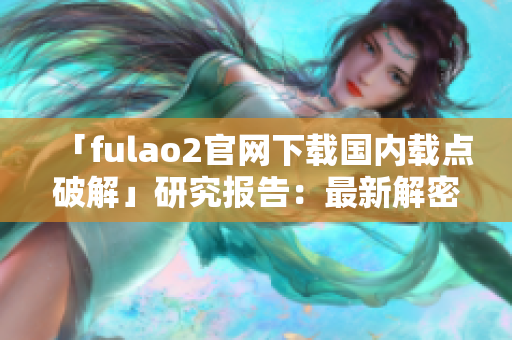 「fulao2官網(wǎng)下載國內(nèi)載點破解」研究報告：最新解密與可靠下載途徑