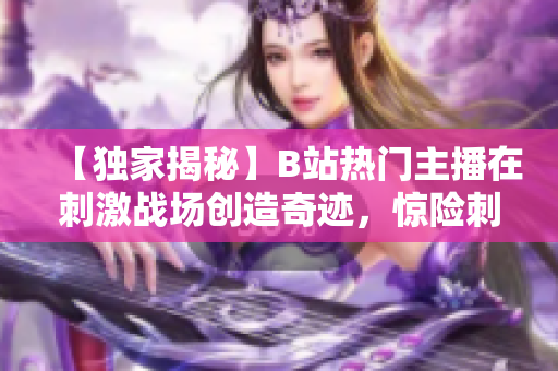 【獨家揭秘】B站熱門主播在刺激戰(zhàn)場創(chuàng)造奇跡，驚險刺激的游戲?qū)崨r全程回顧，精彩內(nèi)容不容錯過!