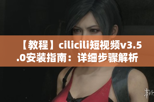 【教程】cilicili短視頻v3.5.0安裝指南：詳細(xì)步驟解析