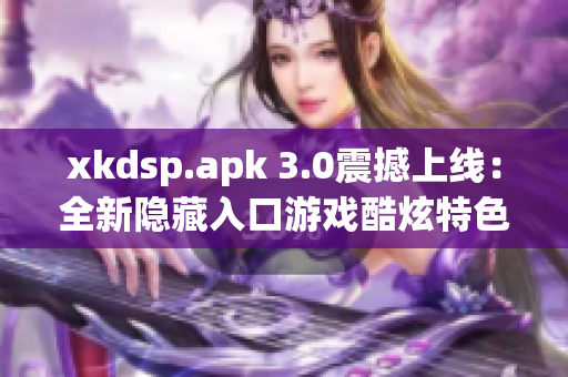 xkdsp.apk 3.0震撼上線：全新隱藏入口游戲酷炫特色重磅推出