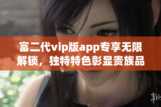 富二代vip版app專享無限解鎖，獨特特色彰顯貴族品味