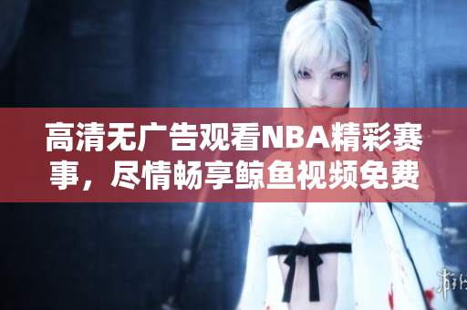 高清無廣告觀看NBA精彩賽事，盡情暢享鯨魚視頻免費服務