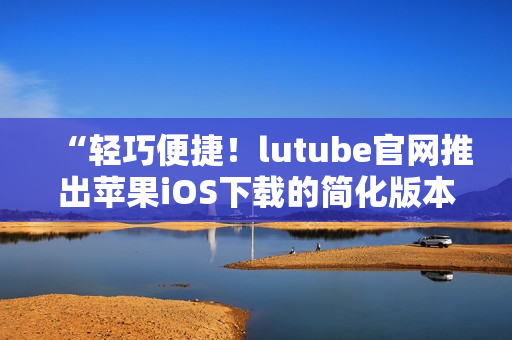 “輕巧便捷！lutube官網(wǎng)推出蘋果iOS下載的簡(jiǎn)化版本，趕快體驗(yàn)吧！”