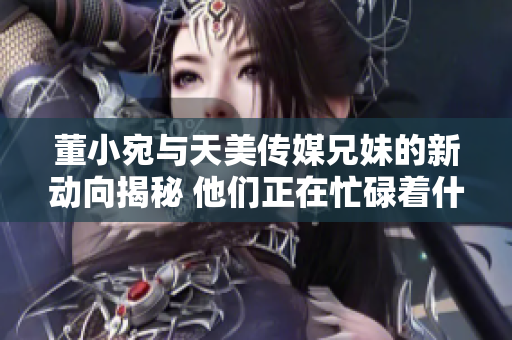 董小宛與天美傳媒兄妹的新動向揭秘 他們正在忙碌著什么？