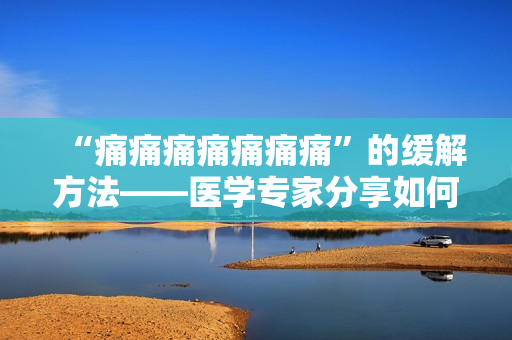 “痛痛痛痛痛痛痛”的緩解方法——醫(yī)學(xué)專家分享如何有效緩解身體疼痛