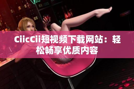 CiicCii短視頻下載網(wǎng)站：輕松暢享優(yōu)質(zhì)內(nèi)容