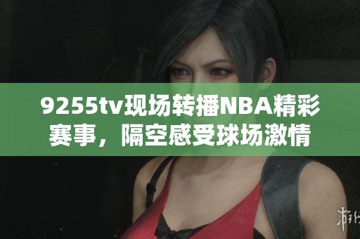 9255tv現場轉播NBA精彩賽事，隔空感受球場激情