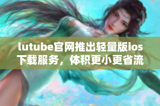 lutube官網(wǎng)推出輕量版ios下載服務(wù)，體積更小更省流量