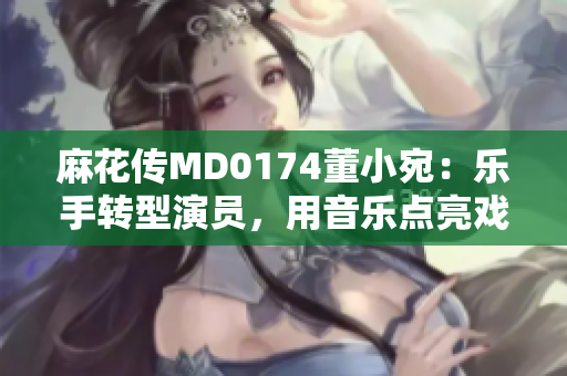 麻花傳MD0174董小宛：樂手轉型演員，用音樂點亮戲劇人生