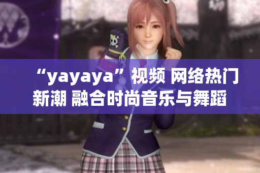 “yayaya”視頻 網(wǎng)絡熱門新潮 融合時尚音樂與舞蹈的全新視聽體驗