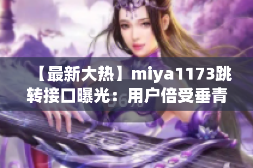 【最新大熱】miya1173跳轉(zhuǎn)接口曝光：用戶倍受垂青，神秘主播身份曝光，現(xiàn)場大揭秘