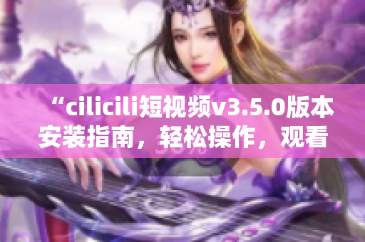 “cilicili短視頻v3.5.0版本安裝指南，輕松操作，觀看暢快體驗”