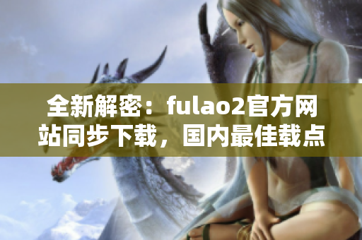 全新解密：fulao2官方網(wǎng)站同步下載，國內(nèi)最佳載點推薦