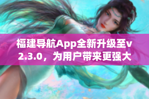 福建導(dǎo)航App全新升級至v2.3.0，為用戶帶來更強大功能