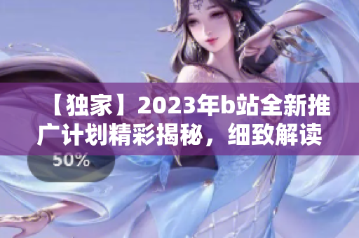 【獨(dú)家】2023年b站全新推廣計(jì)劃精彩揭秘，細(xì)致解讀最新項(xiàng)目和合作動(dòng)態(tài)