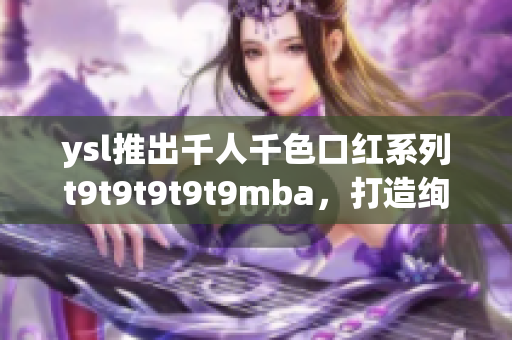 ysl推出千人千色口紅系列t9t9t9t9t9mba，打造絢麗多彩唇妝風云。