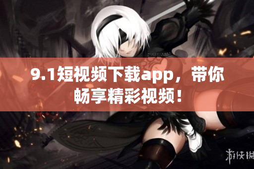 9.1短視頻下載app，帶你暢享精彩視頻！