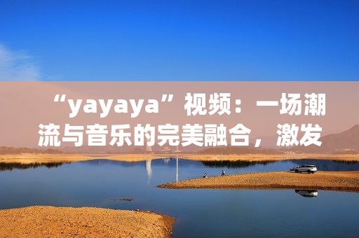 “yayaya”視頻：一場潮流與音樂的完美融合，激發(fā)你的視聽感官