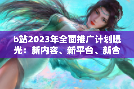 b站2023年全面推廣計(jì)劃曝光：新內(nèi)容、新平臺(tái)、新合作！