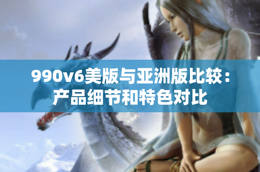 990v6美版與亞洲版比較：產(chǎn)品細(xì)節(jié)和特色對比