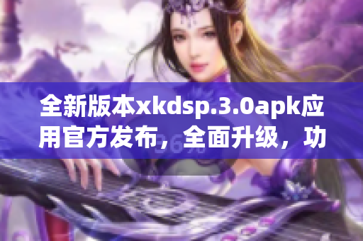 全新版本xkdsp.3.0apk應(yīng)用官方發(fā)布，全面升級，功能更強大