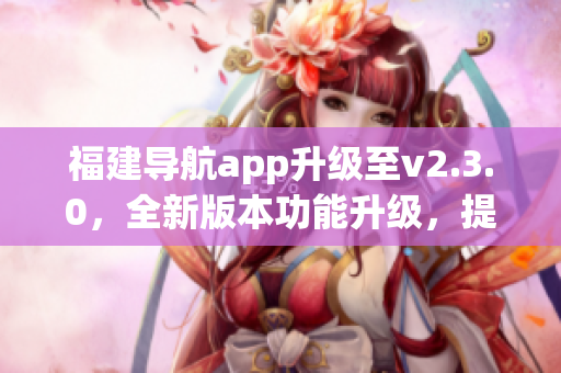 福建導(dǎo)航app升級至v2.3.0，全新版本功能升級，提供更多便捷導(dǎo)航服務(wù)