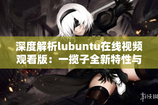 深度解析lubuntu在線視頻觀看版：一攬子全新特性與用戶體驗挖掘