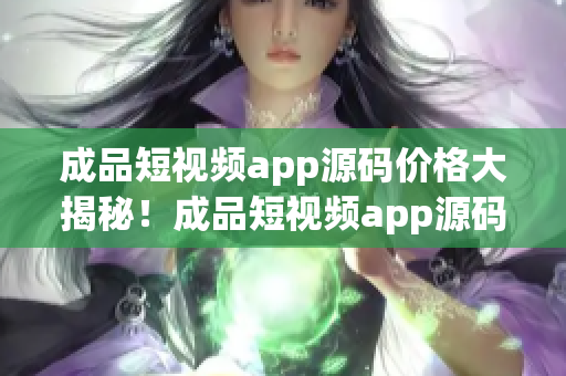 成品短視頻app源碼價格大揭秘！成品短視頻app源碼的估算報價及購買注意事項詳解