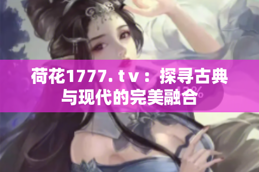 荷花1777. tⅴ：探尋古典與現(xiàn)代的完美融合