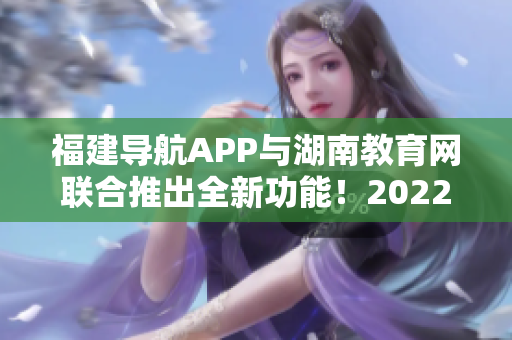 福建導(dǎo)航APP與湖南教育網(wǎng)聯(lián)合推出全新功能！2022年最新導(dǎo)航服務(wù)全解析