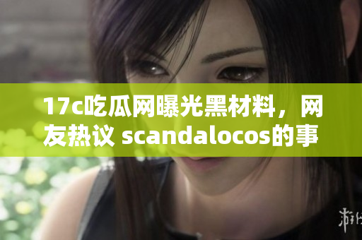 17c吃瓜網曝光黑材料，網友熱議 scandalocos的事件