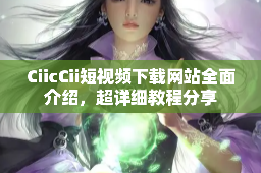 CiicCii短視頻下載網(wǎng)站全面介紹，超詳細教程分享