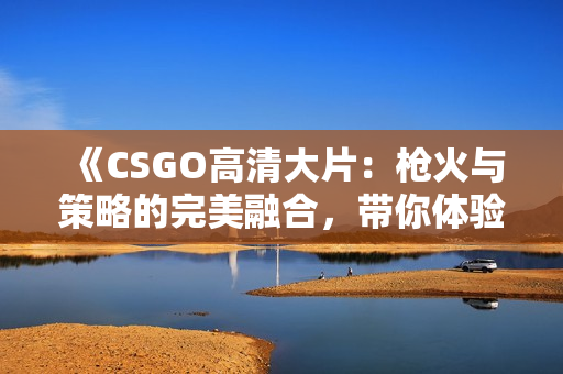 《CSGO高清大片：槍火與策略的完美融合，帶你體驗槍戰(zhàn)電競的震撼魅力》