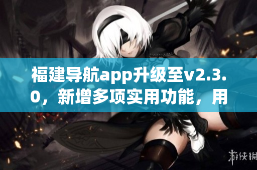 福建導(dǎo)航app升級至v2.3.0，新增多項實用功能，用戶體驗大幅提升