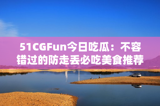 51CGFun今日吃瓜：不容錯過的防走丟必吃美食推薦!