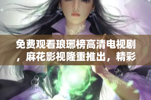 免費觀看瑯琊榜高清電視劇，麻花影視隆重推出，精彩內容盡在麻花影視平臺